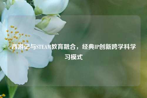西游记与STEAM教育融合，经典IP创新跨学科学习模式