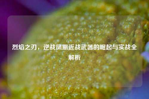 烈焰之刃，逆战凤凰近战武器的崛起与实战全解析