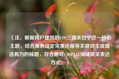 （注，根据用户提供的COS三国杀甘宁这一核心主题，结合角色设定完美还原等关键词生成简洁有力的标题，符合游戏COSPLAY领域常见表达方式。）