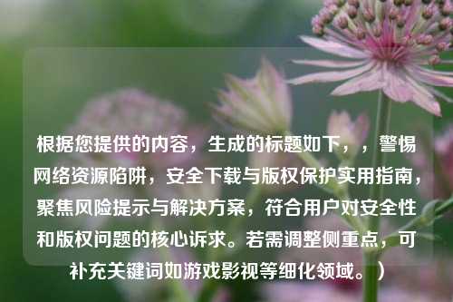 根据您提供的内容，生成的标题如下，，警惕网络资源陷阱，安全下载与版权保护实用指南，聚焦风险提示与解决方案，符合用户对安全性和版权问题的核心诉求。若需调整侧重点，可补充关键词如游戏影视等细化领域。）