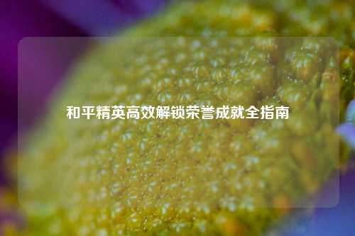 和平精英高效解锁荣誉成就全指南