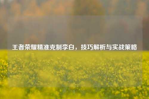 王者荣耀精准克制李白，技巧解析与实战策略