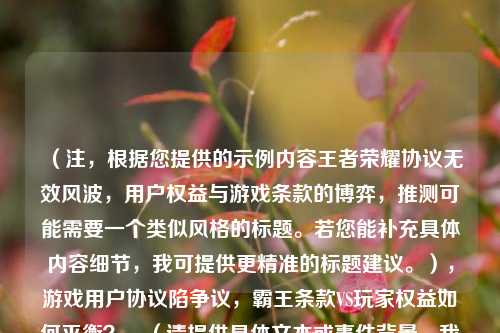 （注，根据您提供的示例内容王者荣耀协议无效风波，用户权益与游戏条款的博弈，推测可能需要一个类似风格的标题。若您能补充具体内容细节，我可提供更精准的标题建议。），游戏用户协议陷争议，霸王条款VS玩家权益如何平衡？，（请提供具体文本或事件背景，我将为您定制更符合需求的标题）