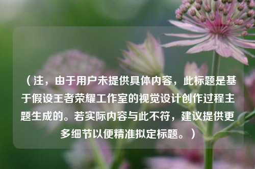 （注，由于用户未提供具体内容，此标题是基于假设王者荣耀工作室的视觉设计创作过程主题生成的。若实际内容与此不符，建议提供更多细节以便精准拟定标题。）