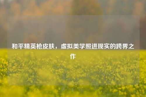 和平精英枪皮肤，虚拟美学照进现实的跨界之作