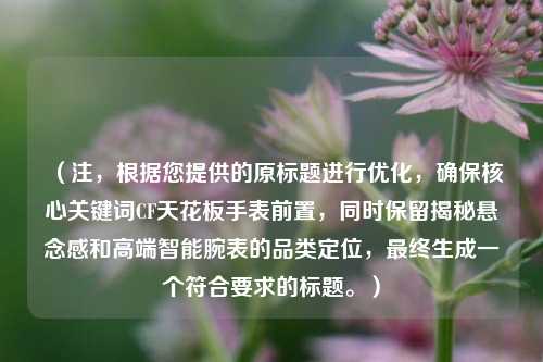 （注，根据您提供的原标题进行优化，确保核心关键词CF天花板手表前置，同时保留揭秘悬念感和高端智能腕表的品类定位，最终生成一个符合要求的标题。）