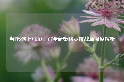 当FPS遇上MOBA，CF全新策略竞技战场深度解析