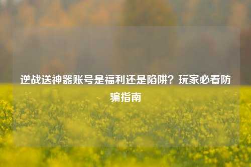 逆战送神器账号是福利还是陷阱？玩家必看防骗指南