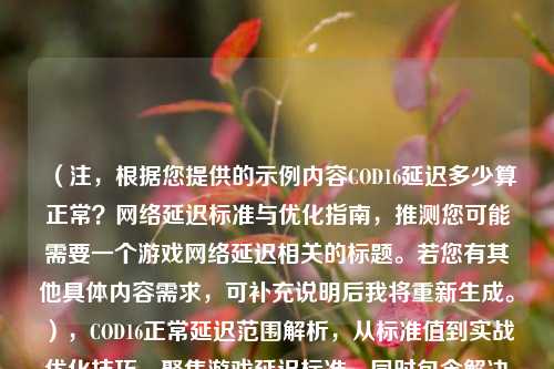 （注，根据您提供的示例内容COD16延迟多少算正常？网络延迟标准与优化指南，推测您可能需要一个游戏网络延迟相关的标题。若您有其他具体内容需求，可补充说明后我将重新生成。），COD16正常延迟范围解析，从标准值到实战优化技巧，聚焦游戏延迟标准，同时包含解决方案，符合常见搜索需求。如需调整侧重点，请提供更多内容细节。）
