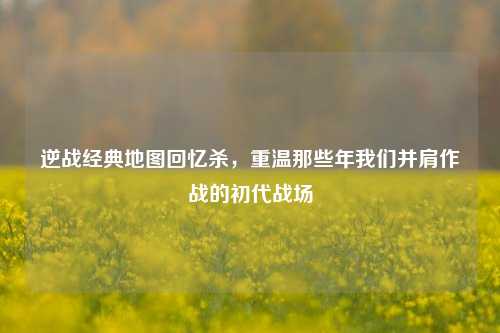 逆战经典地图回忆杀，重温那些年我们并肩作战的初代战场