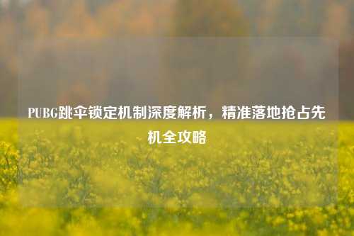 PUBG跳伞锁定机制深度解析，精准落地抢占先机全攻略