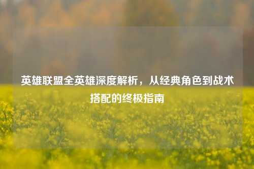 英雄联盟全英雄深度解析，从经典角色到战术搭配的终极指南