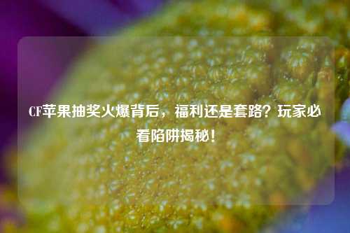 CF苹果抽奖火爆背后，福利还是套路？玩家必看陷阱揭秘！