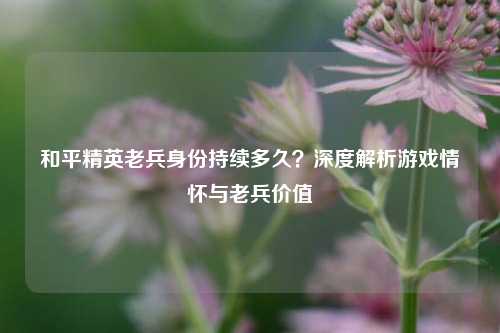 和平精英老兵身份持续多久？深度解析游戏情怀与老兵价值