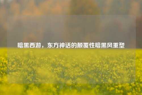 暗黑西游，东方神话的颠覆性暗黑风重塑