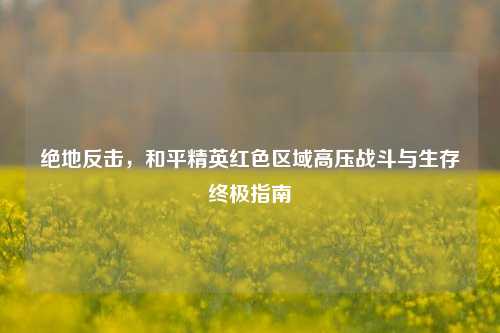 绝地反击，和平精英红色区域高压战斗与生存终极指南